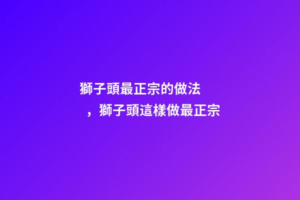 獅子頭最正宗的做法，獅子頭這樣做最正宗